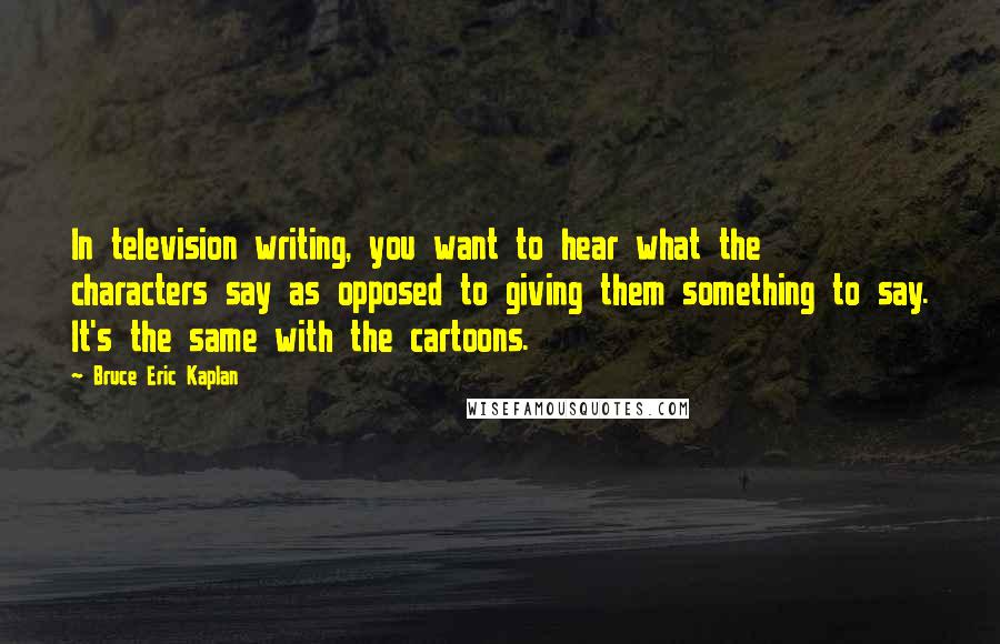 Bruce Eric Kaplan Quotes: In television writing, you want to hear what the characters say as opposed to giving them something to say. It's the same with the cartoons.