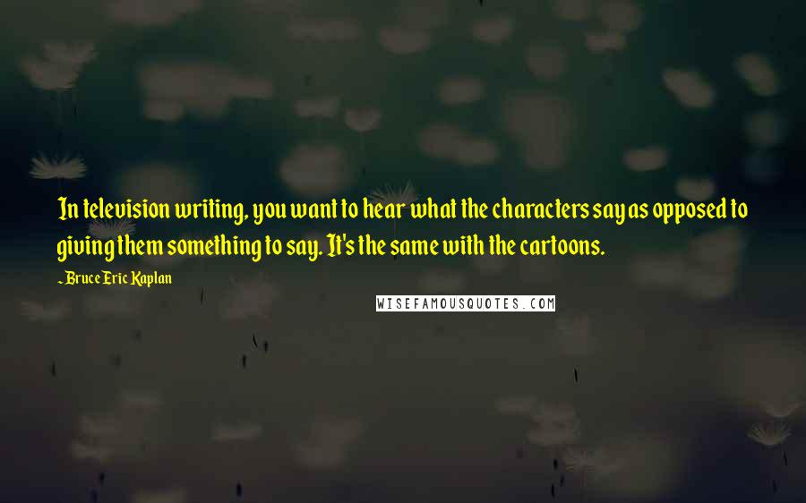 Bruce Eric Kaplan Quotes: In television writing, you want to hear what the characters say as opposed to giving them something to say. It's the same with the cartoons.