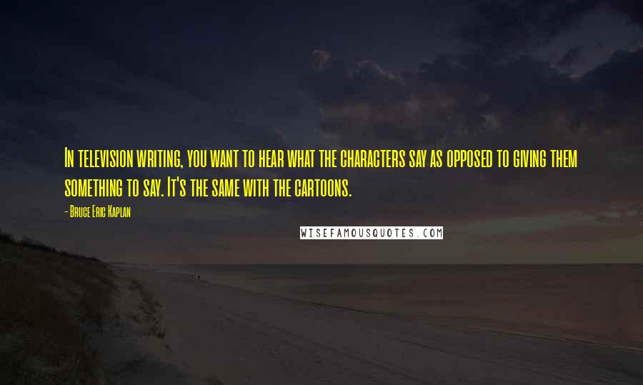 Bruce Eric Kaplan Quotes: In television writing, you want to hear what the characters say as opposed to giving them something to say. It's the same with the cartoons.