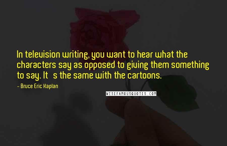 Bruce Eric Kaplan Quotes: In television writing, you want to hear what the characters say as opposed to giving them something to say. It's the same with the cartoons.