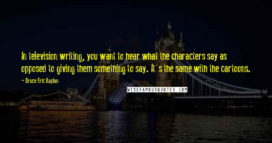 Bruce Eric Kaplan Quotes: In television writing, you want to hear what the characters say as opposed to giving them something to say. It's the same with the cartoons.