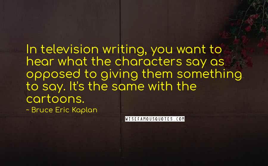 Bruce Eric Kaplan Quotes: In television writing, you want to hear what the characters say as opposed to giving them something to say. It's the same with the cartoons.