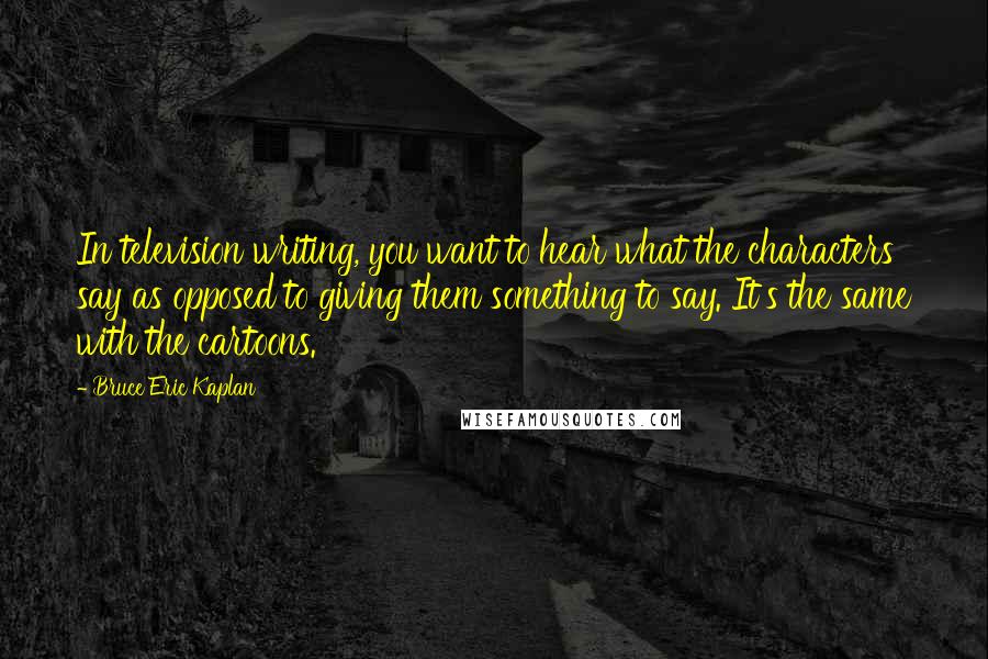 Bruce Eric Kaplan Quotes: In television writing, you want to hear what the characters say as opposed to giving them something to say. It's the same with the cartoons.