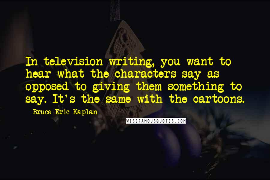 Bruce Eric Kaplan Quotes: In television writing, you want to hear what the characters say as opposed to giving them something to say. It's the same with the cartoons.