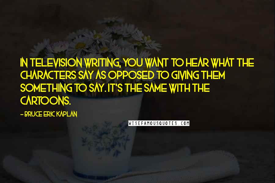 Bruce Eric Kaplan Quotes: In television writing, you want to hear what the characters say as opposed to giving them something to say. It's the same with the cartoons.