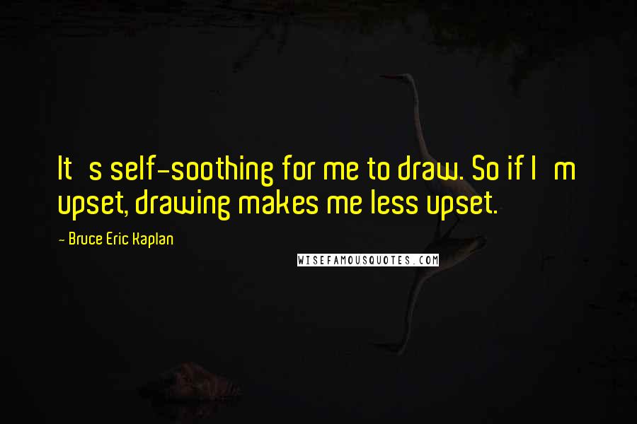 Bruce Eric Kaplan Quotes: It's self-soothing for me to draw. So if I'm upset, drawing makes me less upset.