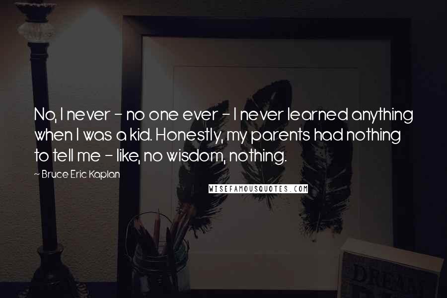 Bruce Eric Kaplan Quotes: No, I never - no one ever - I never learned anything when I was a kid. Honestly, my parents had nothing to tell me - like, no wisdom, nothing.