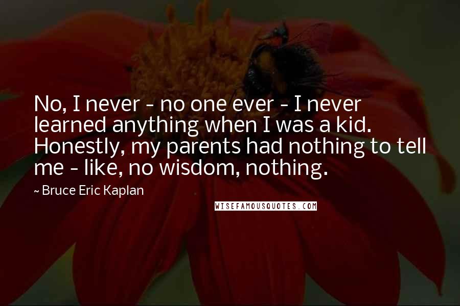 Bruce Eric Kaplan Quotes: No, I never - no one ever - I never learned anything when I was a kid. Honestly, my parents had nothing to tell me - like, no wisdom, nothing.