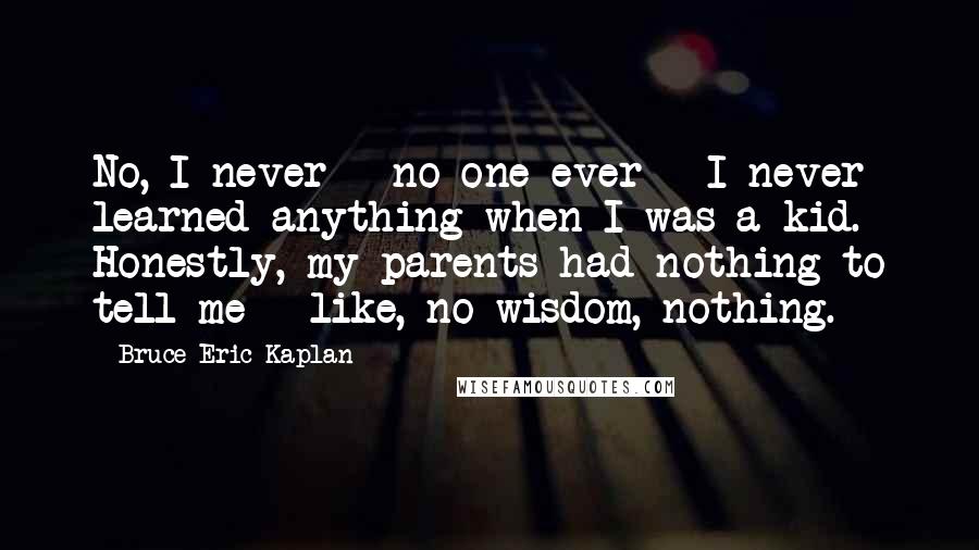 Bruce Eric Kaplan Quotes: No, I never - no one ever - I never learned anything when I was a kid. Honestly, my parents had nothing to tell me - like, no wisdom, nothing.