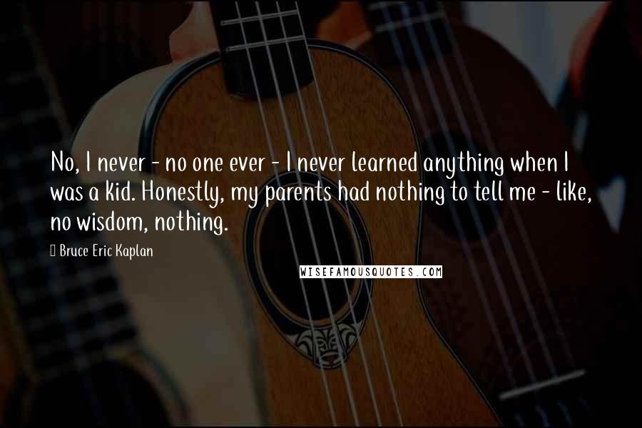 Bruce Eric Kaplan Quotes: No, I never - no one ever - I never learned anything when I was a kid. Honestly, my parents had nothing to tell me - like, no wisdom, nothing.