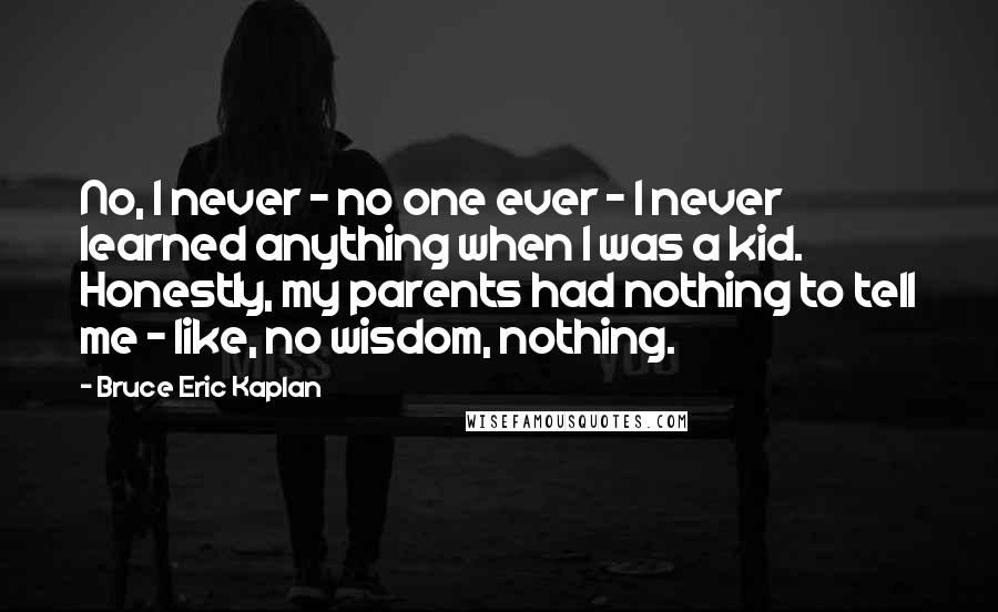 Bruce Eric Kaplan Quotes: No, I never - no one ever - I never learned anything when I was a kid. Honestly, my parents had nothing to tell me - like, no wisdom, nothing.