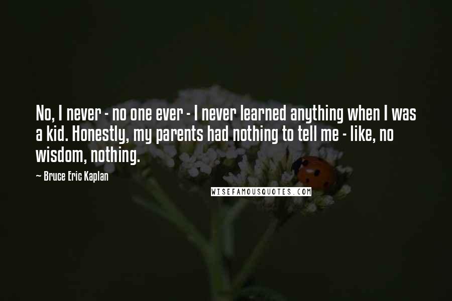 Bruce Eric Kaplan Quotes: No, I never - no one ever - I never learned anything when I was a kid. Honestly, my parents had nothing to tell me - like, no wisdom, nothing.