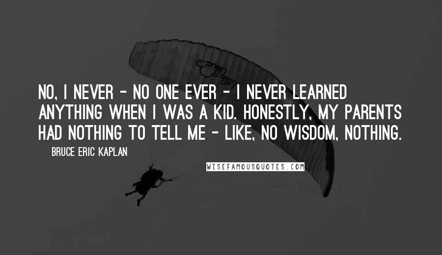 Bruce Eric Kaplan Quotes: No, I never - no one ever - I never learned anything when I was a kid. Honestly, my parents had nothing to tell me - like, no wisdom, nothing.