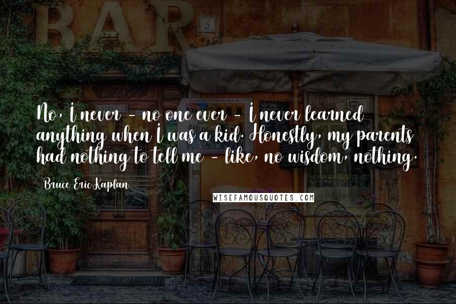 Bruce Eric Kaplan Quotes: No, I never - no one ever - I never learned anything when I was a kid. Honestly, my parents had nothing to tell me - like, no wisdom, nothing.