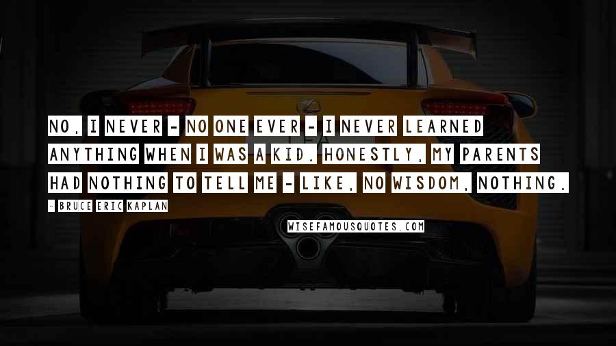 Bruce Eric Kaplan Quotes: No, I never - no one ever - I never learned anything when I was a kid. Honestly, my parents had nothing to tell me - like, no wisdom, nothing.