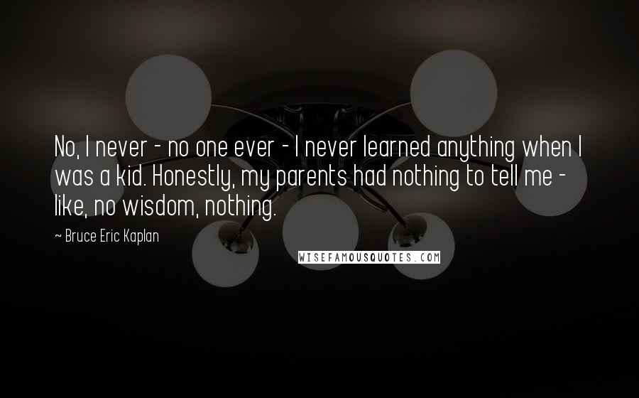 Bruce Eric Kaplan Quotes: No, I never - no one ever - I never learned anything when I was a kid. Honestly, my parents had nothing to tell me - like, no wisdom, nothing.