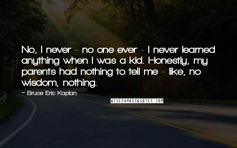 Bruce Eric Kaplan Quotes: No, I never - no one ever - I never learned anything when I was a kid. Honestly, my parents had nothing to tell me - like, no wisdom, nothing.