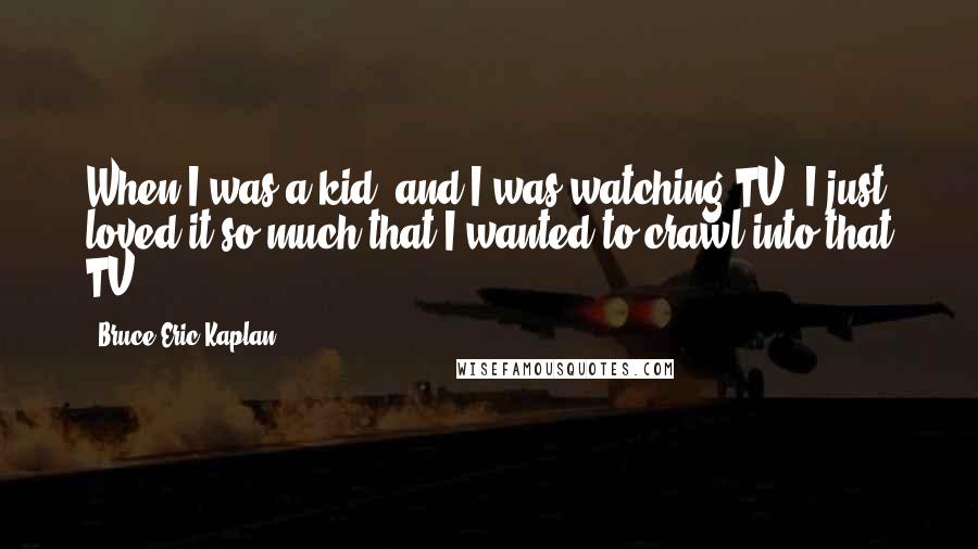 Bruce Eric Kaplan Quotes: When I was a kid, and I was watching TV, I just loved it so much that I wanted to crawl into that TV.