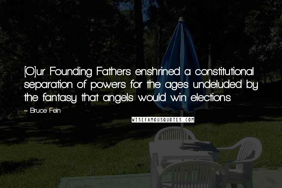 Bruce Fein Quotes: [O]ur Founding Fathers enshrined a constitutional separation of powers for the ages undeluded by the fantasy that angels would win elections.
