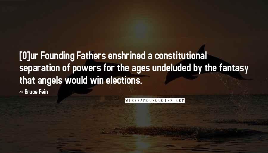Bruce Fein Quotes: [O]ur Founding Fathers enshrined a constitutional separation of powers for the ages undeluded by the fantasy that angels would win elections.