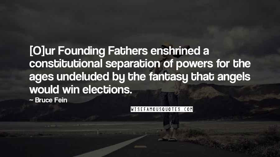 Bruce Fein Quotes: [O]ur Founding Fathers enshrined a constitutional separation of powers for the ages undeluded by the fantasy that angels would win elections.