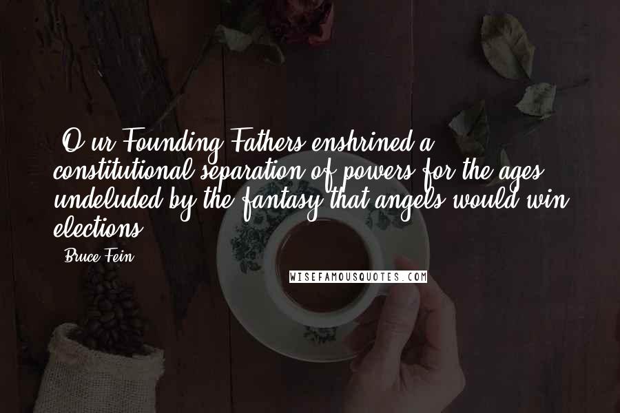 Bruce Fein Quotes: [O]ur Founding Fathers enshrined a constitutional separation of powers for the ages undeluded by the fantasy that angels would win elections.