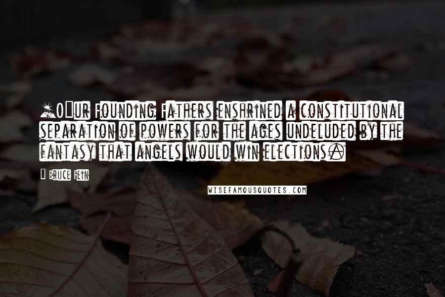 Bruce Fein Quotes: [O]ur Founding Fathers enshrined a constitutional separation of powers for the ages undeluded by the fantasy that angels would win elections.