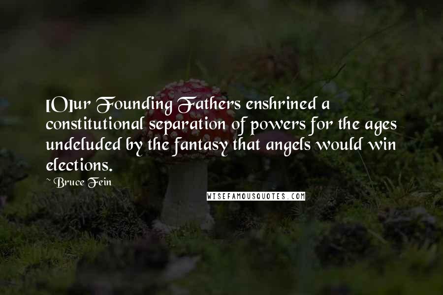 Bruce Fein Quotes: [O]ur Founding Fathers enshrined a constitutional separation of powers for the ages undeluded by the fantasy that angels would win elections.