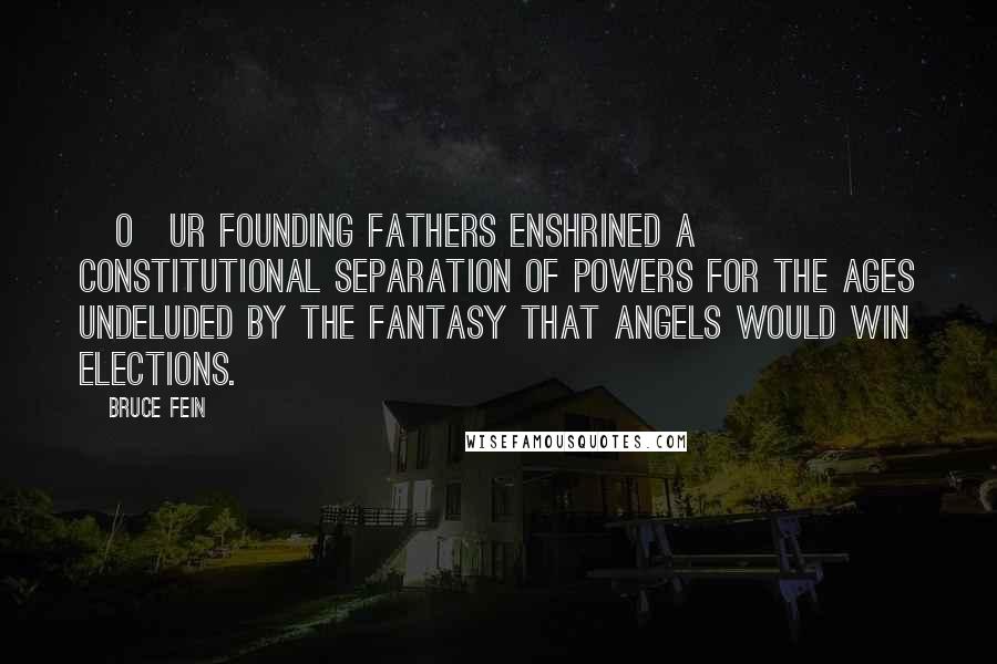 Bruce Fein Quotes: [O]ur Founding Fathers enshrined a constitutional separation of powers for the ages undeluded by the fantasy that angels would win elections.