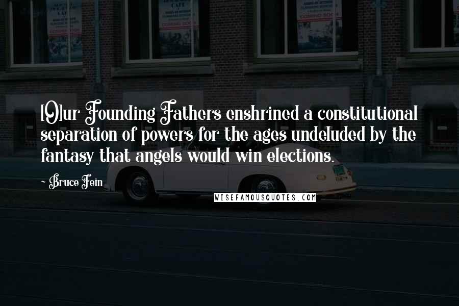 Bruce Fein Quotes: [O]ur Founding Fathers enshrined a constitutional separation of powers for the ages undeluded by the fantasy that angels would win elections.