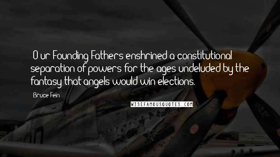 Bruce Fein Quotes: [O]ur Founding Fathers enshrined a constitutional separation of powers for the ages undeluded by the fantasy that angels would win elections.