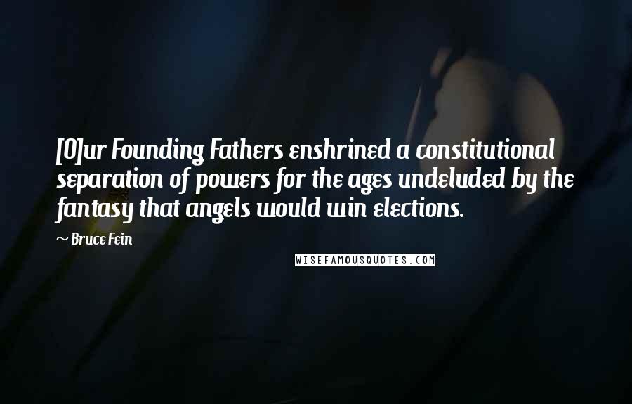 Bruce Fein Quotes: [O]ur Founding Fathers enshrined a constitutional separation of powers for the ages undeluded by the fantasy that angels would win elections.