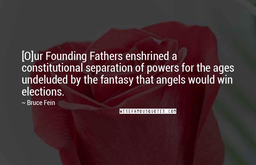Bruce Fein Quotes: [O]ur Founding Fathers enshrined a constitutional separation of powers for the ages undeluded by the fantasy that angels would win elections.