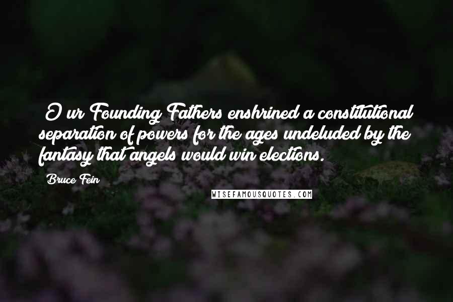 Bruce Fein Quotes: [O]ur Founding Fathers enshrined a constitutional separation of powers for the ages undeluded by the fantasy that angels would win elections.