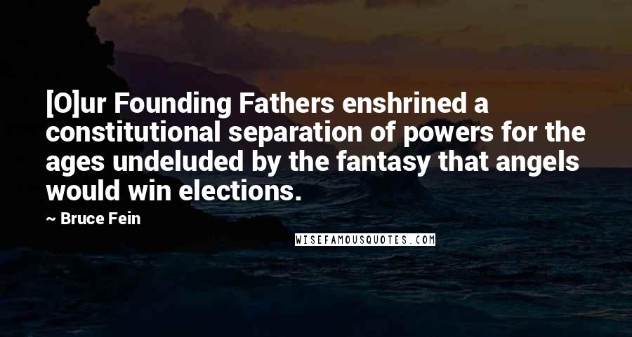 Bruce Fein Quotes: [O]ur Founding Fathers enshrined a constitutional separation of powers for the ages undeluded by the fantasy that angels would win elections.