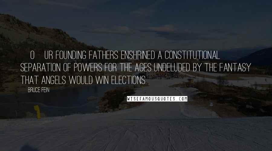 Bruce Fein Quotes: [O]ur Founding Fathers enshrined a constitutional separation of powers for the ages undeluded by the fantasy that angels would win elections.