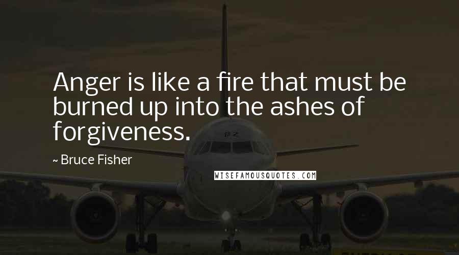 Bruce Fisher Quotes: Anger is like a fire that must be burned up into the ashes of forgiveness.