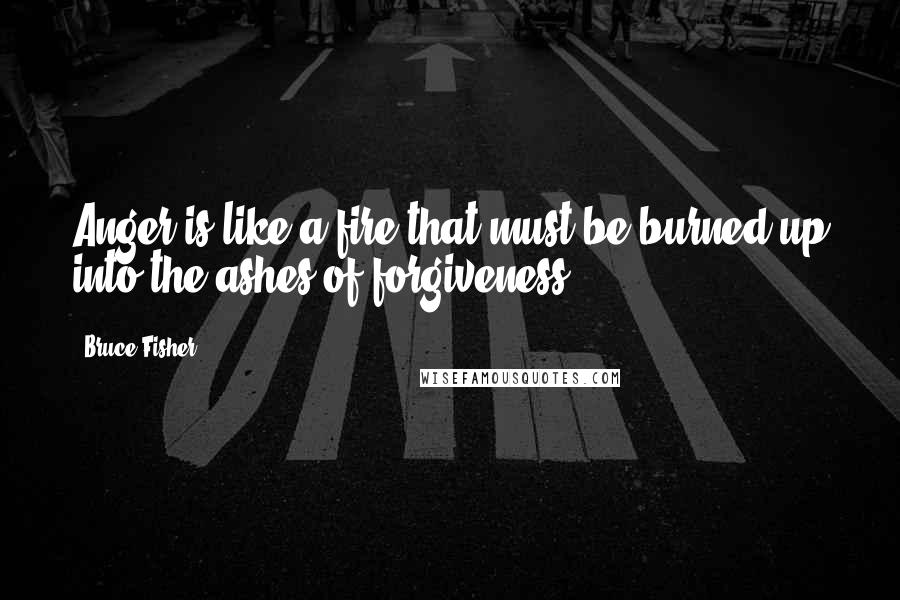 Bruce Fisher Quotes: Anger is like a fire that must be burned up into the ashes of forgiveness.