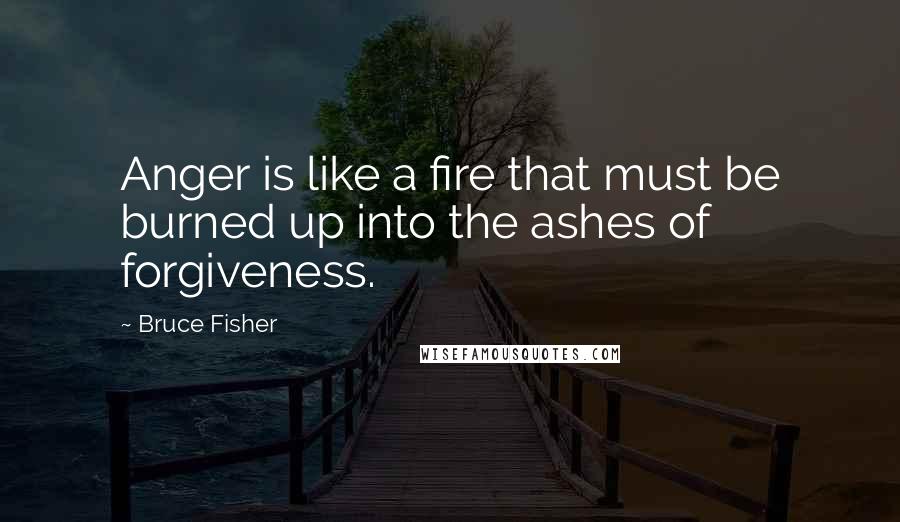 Bruce Fisher Quotes: Anger is like a fire that must be burned up into the ashes of forgiveness.