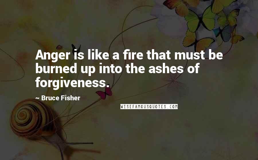 Bruce Fisher Quotes: Anger is like a fire that must be burned up into the ashes of forgiveness.