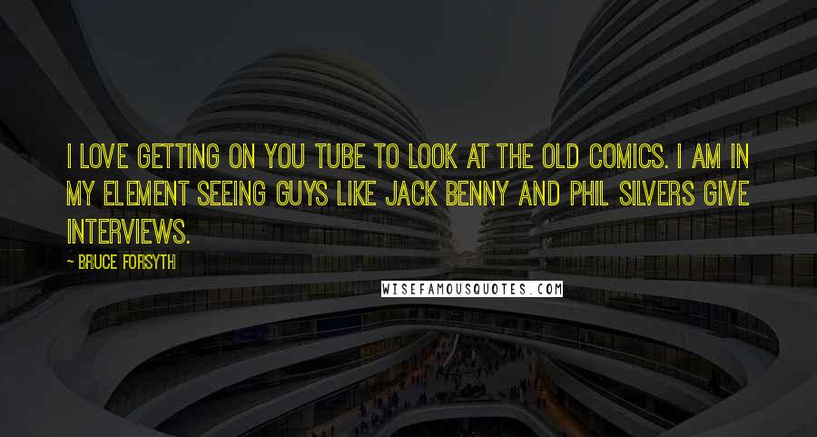 Bruce Forsyth Quotes: I love getting on You Tube to look at the old comics. I am in my element seeing guys like Jack Benny and Phil Silvers give interviews.
