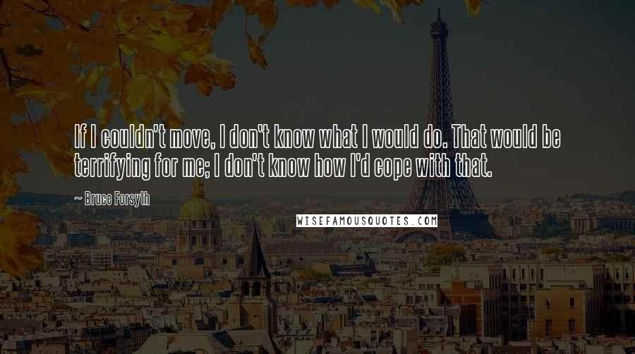 Bruce Forsyth Quotes: If I couldn't move, I don't know what I would do. That would be terrifying for me; I don't know how I'd cope with that.