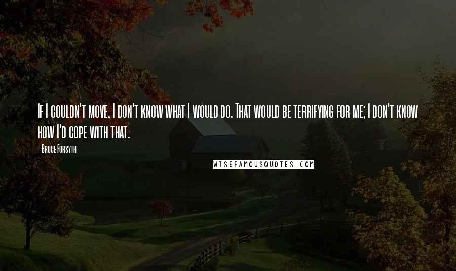 Bruce Forsyth Quotes: If I couldn't move, I don't know what I would do. That would be terrifying for me; I don't know how I'd cope with that.
