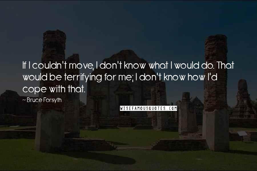 Bruce Forsyth Quotes: If I couldn't move, I don't know what I would do. That would be terrifying for me; I don't know how I'd cope with that.