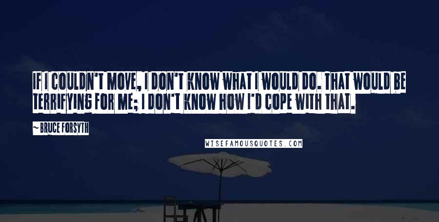 Bruce Forsyth Quotes: If I couldn't move, I don't know what I would do. That would be terrifying for me; I don't know how I'd cope with that.