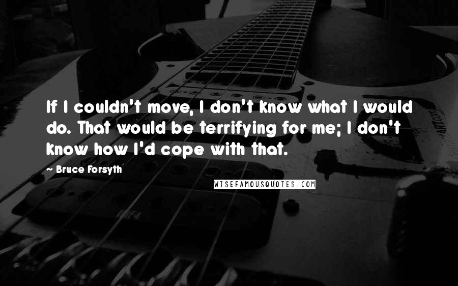 Bruce Forsyth Quotes: If I couldn't move, I don't know what I would do. That would be terrifying for me; I don't know how I'd cope with that.