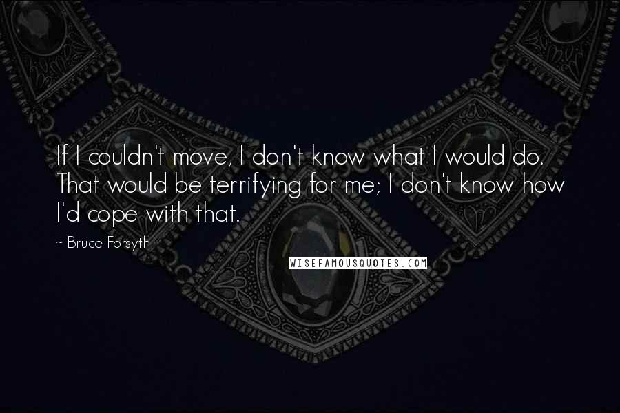 Bruce Forsyth Quotes: If I couldn't move, I don't know what I would do. That would be terrifying for me; I don't know how I'd cope with that.