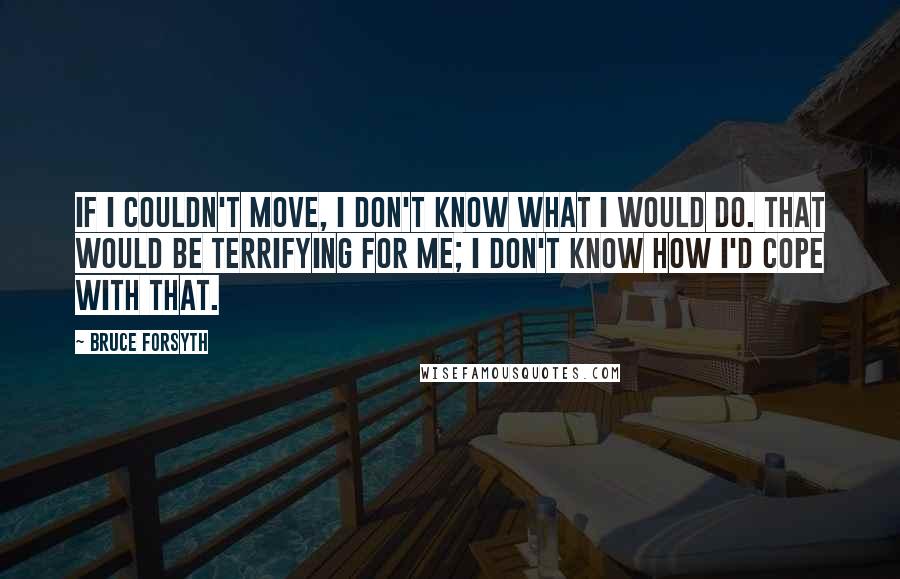 Bruce Forsyth Quotes: If I couldn't move, I don't know what I would do. That would be terrifying for me; I don't know how I'd cope with that.