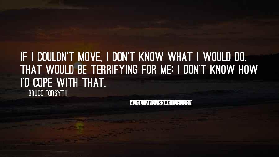 Bruce Forsyth Quotes: If I couldn't move, I don't know what I would do. That would be terrifying for me; I don't know how I'd cope with that.