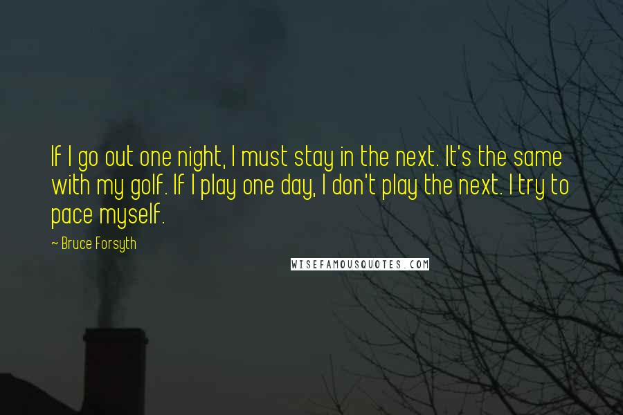Bruce Forsyth Quotes: If I go out one night, I must stay in the next. It's the same with my golf. If I play one day, I don't play the next. I try to pace myself.